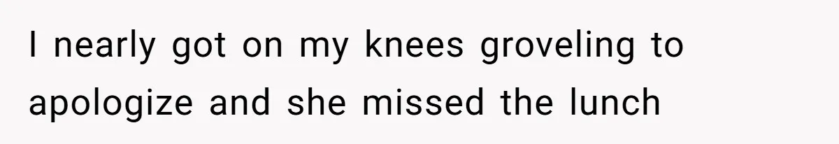 I nearly got on my knees groveling to apologize and she missed the lunch