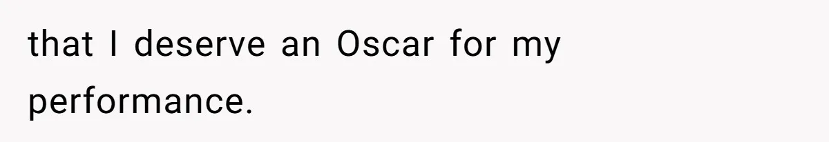 that I deserve an Oscar for my performance.