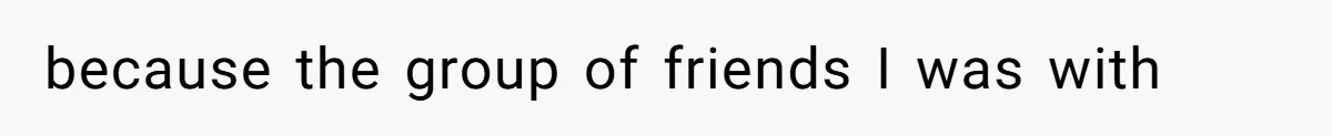 because the group of friends I was with