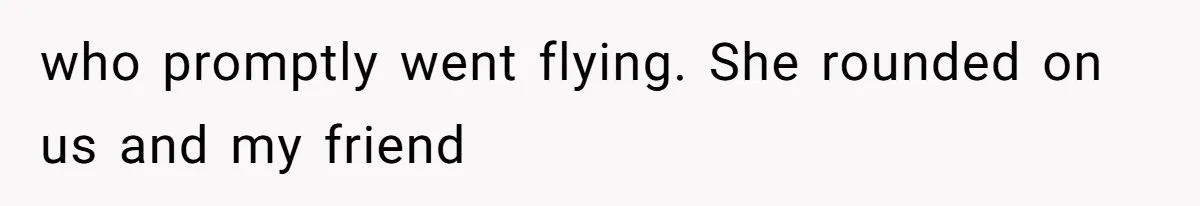 who promptly went flying. She rounded on us and my friend