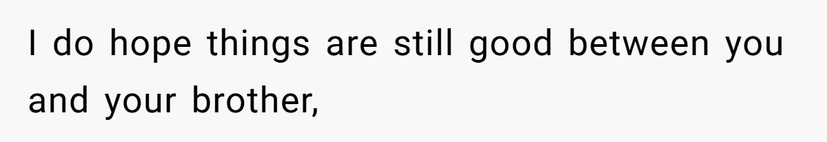 I do hope things are still good between you and your brother,