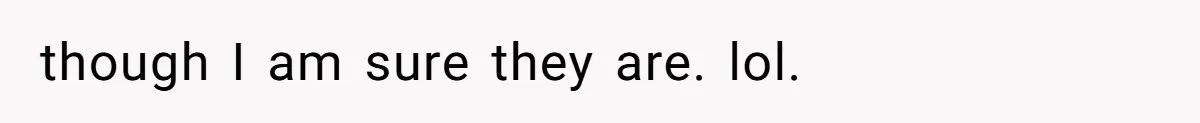 though I am sure they are. lol.