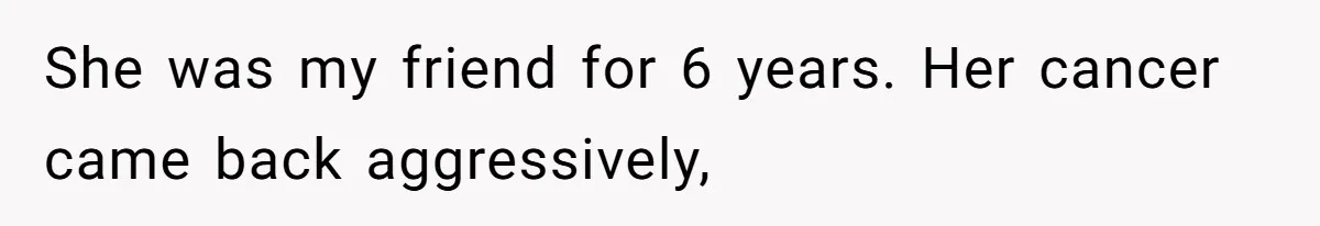 She was my friend for 6 years. Her cancer came back aggressively,