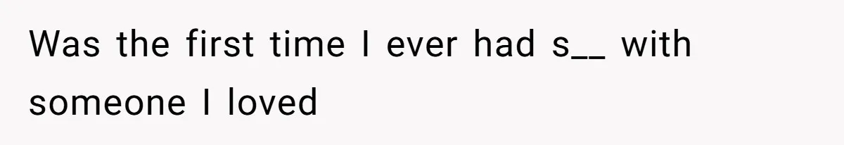 Was the first time I ever had s__ with someone I loved