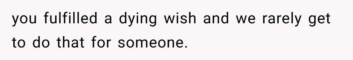 you fulfilled a dying wish and we rarely get to do that for someone.