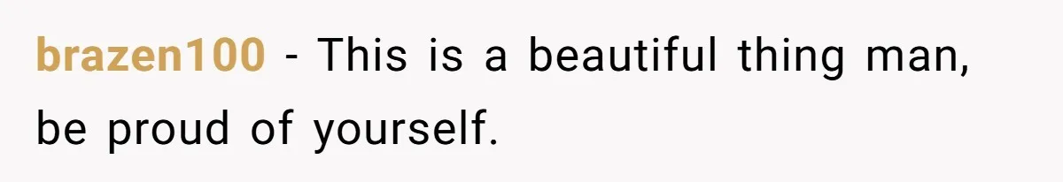 brazen100 − This is a beautiful thing man, be proud of yourself.