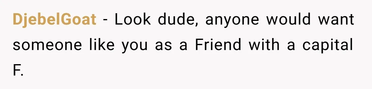 DjebelGoat − Look dude, anyone would want someone like you as a Friend with a capital F.