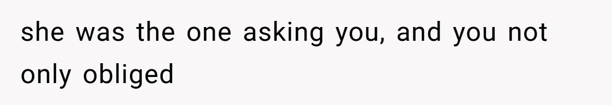 she was the one asking you, and you not only obliged