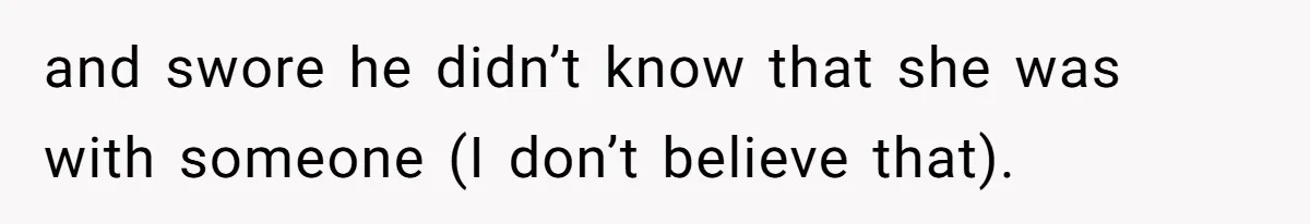 and swore he didn’t know that she was with someone (I don’t believe that).