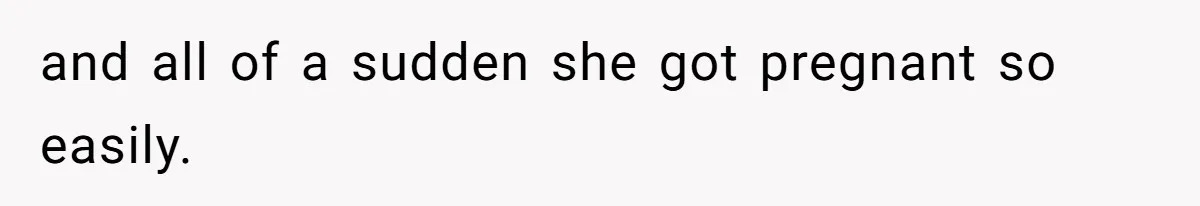 and all of a sudden she got pregnant so easily.