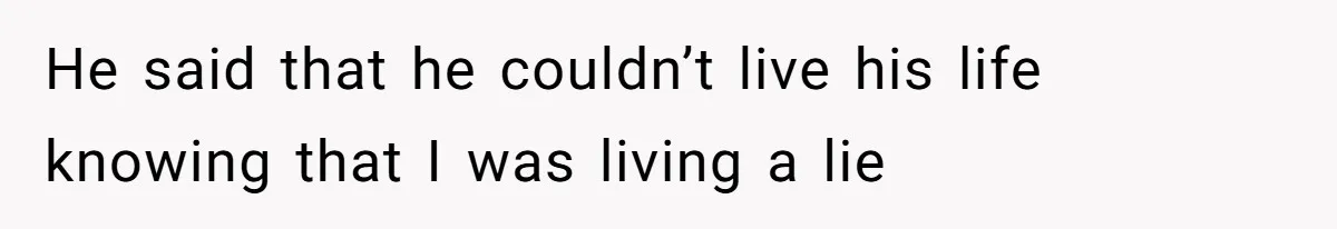 He said that he couldn’t live his life knowing that I was living a lie