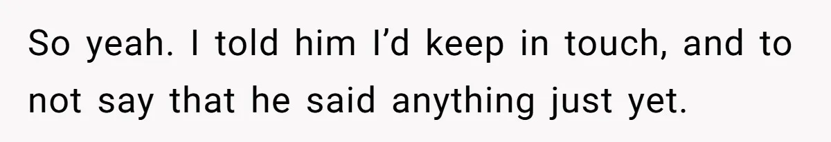 So yeah. I told him I’d keep in touch, and to not say that he said anything just yet.