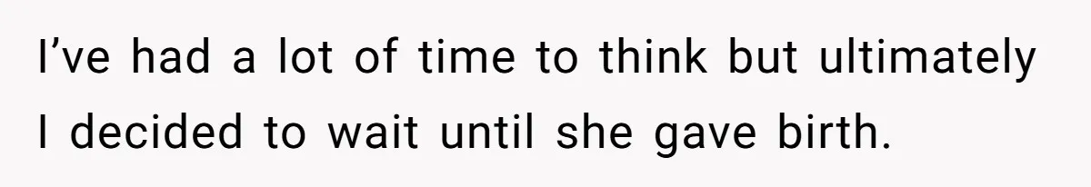 I’ve had a lot of time to think but ultimately I decided to wait until she gave birth.