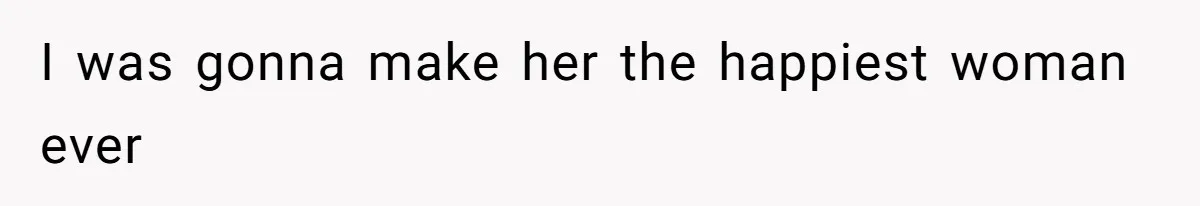 I was gonna make her the happiest woman ever