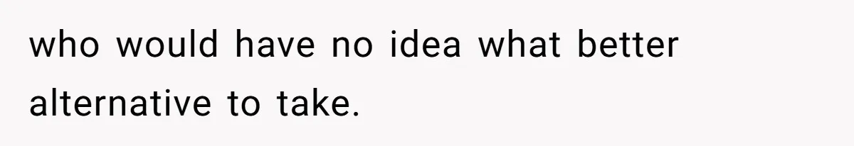 who would have no idea what better alternative to take.