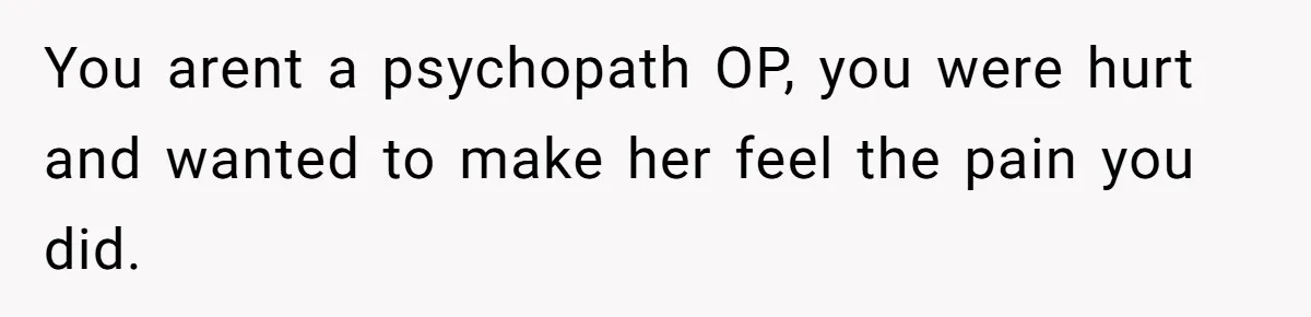 You arent a psychopath OP, you were hurt and wanted to make her feel the pain you did.