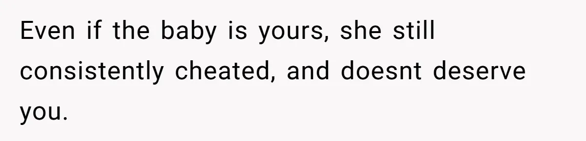 Even if the baby is yours, she still consistently cheated, and doesnt deserve you.
