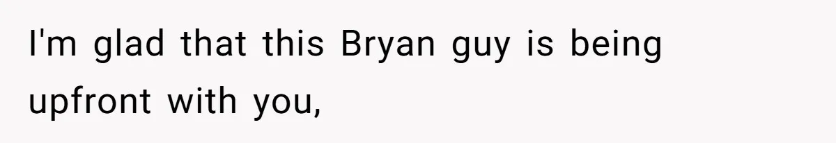 I'm glad that this Bryan guy is being upfront with you,