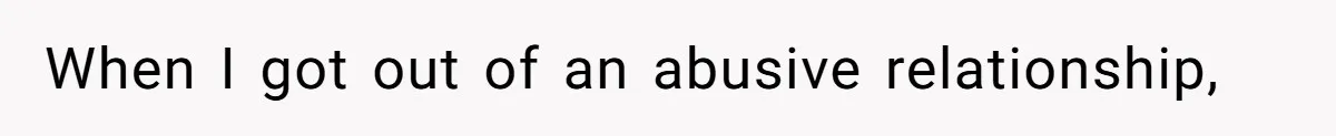 When I got out of an abusive relationship,