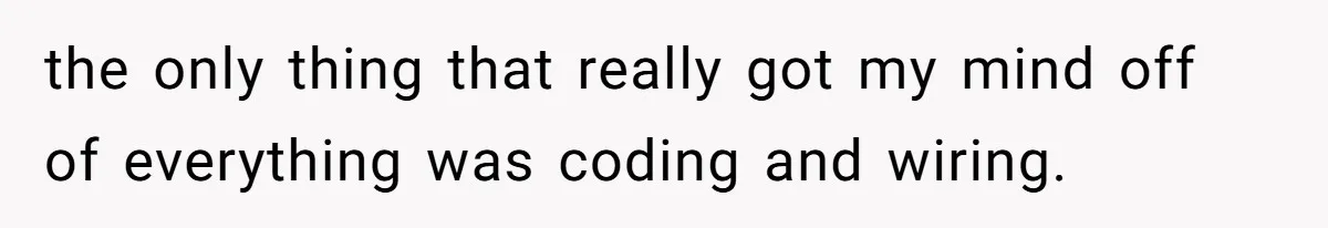 the only thing that really got my mind off of everything was coding and wiring.