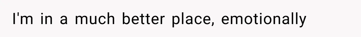 I'm in a much better place, emotionally