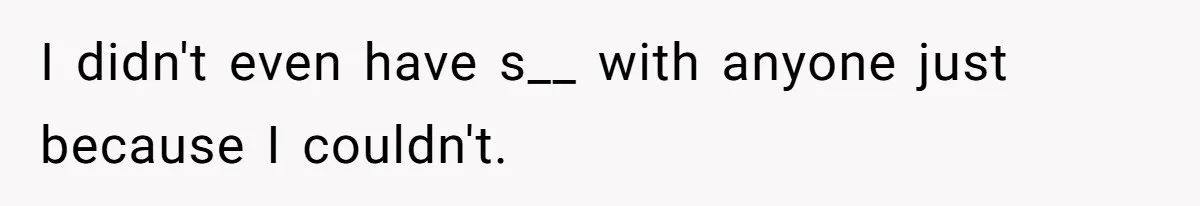 I didn't even have s__ with anyone just because I couldn't.
