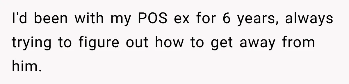I'd been with my POS ex for 6 years, always trying to figure out how to get away from him.