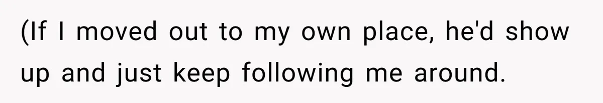 (If I moved out to my own place, he'd show up and just keep following me around.