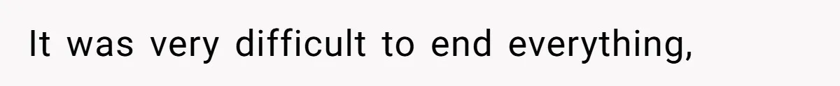 It was very difficult to end everything,