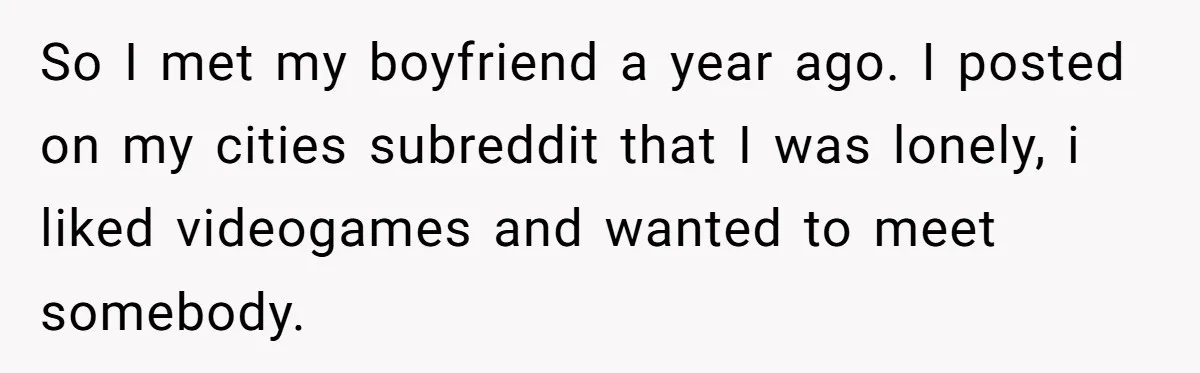 So I met my boyfriend a year ago. I posted on my cities subreddit that I was lonely, i liked videogames and wanted to meet somebody.