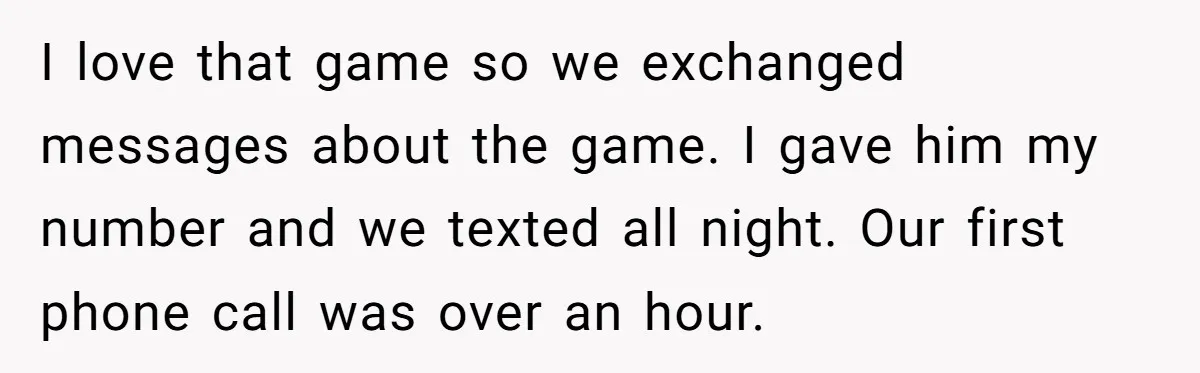 I love that game so we exchanged messages about the game. I gave him my number and we texted all night. Our first phone call was over an hour.