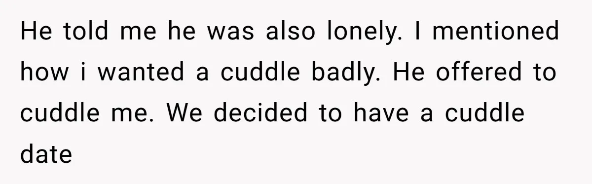 He told me he was also lonely. I mentioned how i wanted a cuddle badly. He offered to cuddle me. We decided to have a cuddle date