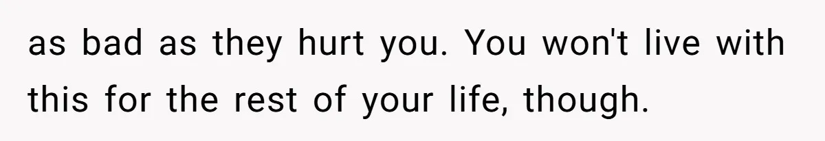 as bad as they hurt you. You won't live with this for the rest of your life, though.