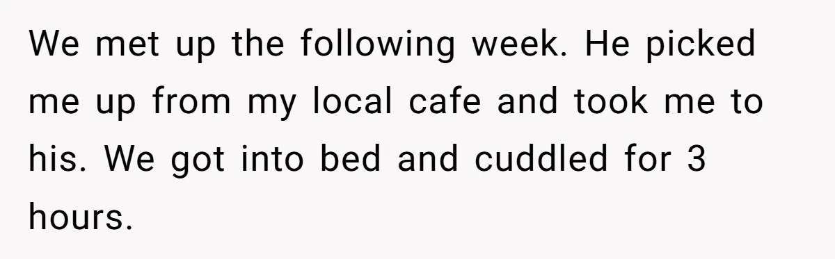 We met up the following week. He picked me up from my local cafe and took me to his. We got into bed and cuddled for 3 hours.