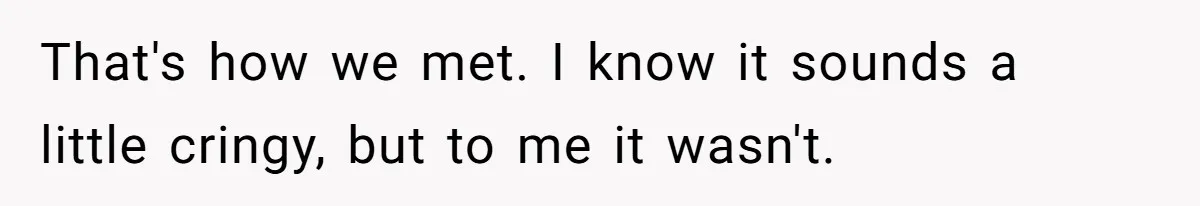 That's how we met. I know it sounds a little cringy, but to me it wasn't.
