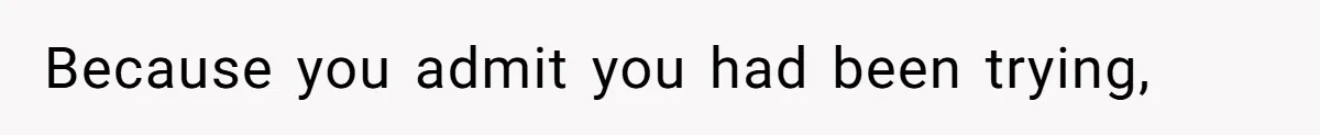 Because you admit you had been trying,