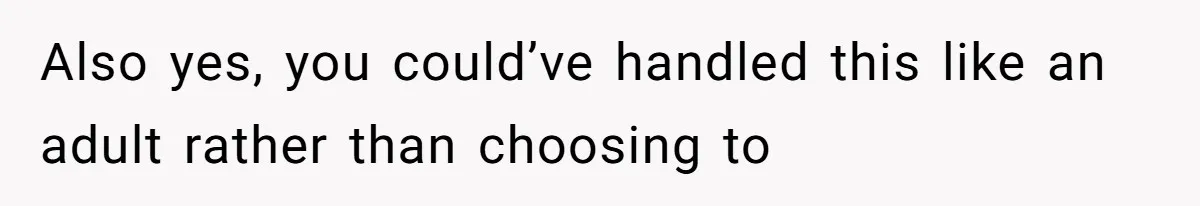 Also yes, you could’ve handled this like an adult rather than choosing to