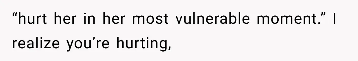 “hurt her in her most vulnerable moment.” I realize you’re hurting,