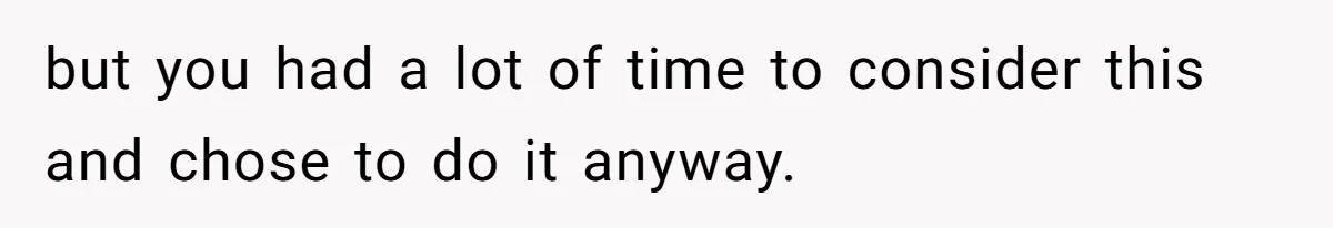 but you had a lot of time to consider this and chose to do it anyway.