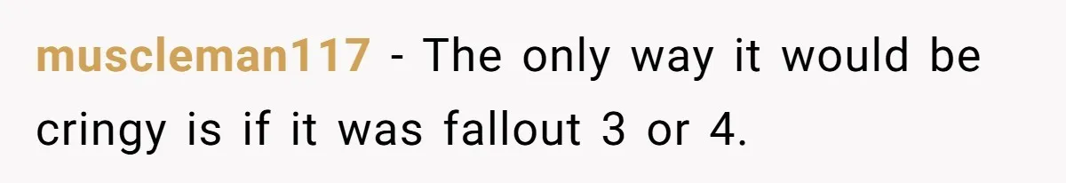 muscleman117 − The only way it would be cringy is if it was fallout 3 or 4.