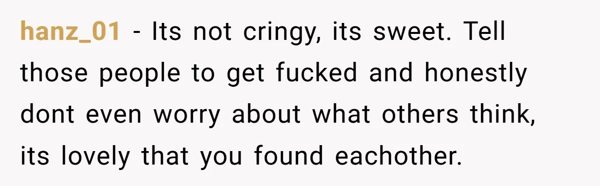 hanz_01 − Its not cringy, its sweet. Tell those people to get fucked and honestly dont even worry about what others think, its lovely that you found eachother.