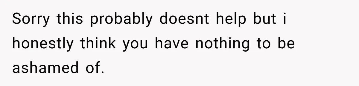 Sorry this probably doesnt help but i honestly think you have nothing to be ashamed of.