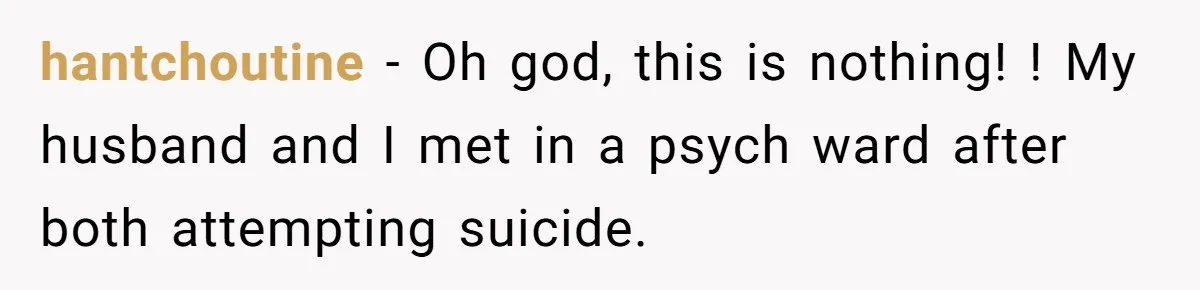 hantchoutine − Oh god, this is nothing! ! My husband and I met in a psych ward after both attempting suicide.