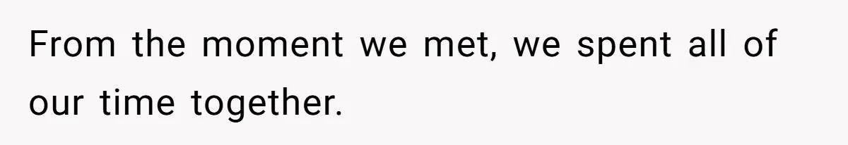 From the moment we met, we spent all of our time together.