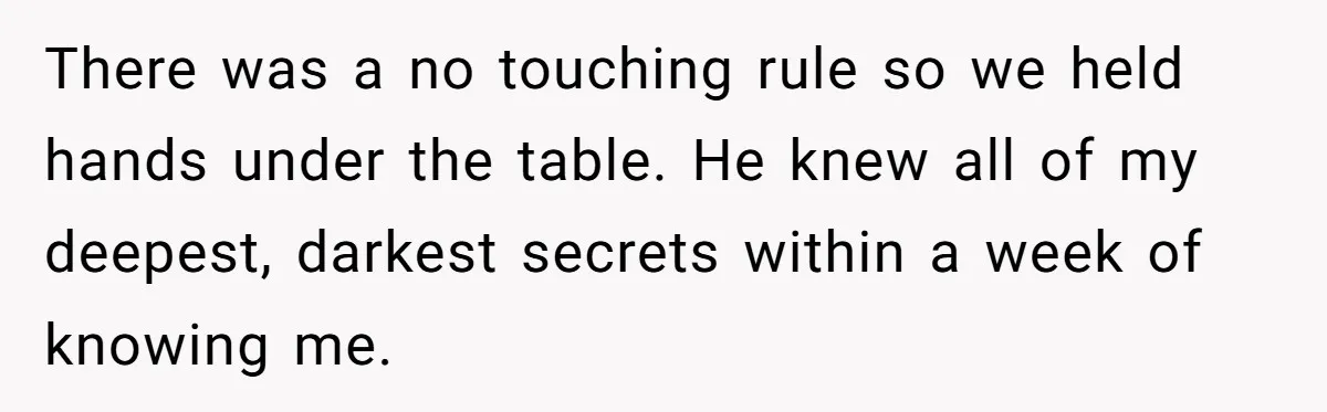 There was a no touching rule so we held hands under the table. He knew all of my deepest, darkest secrets within a week of knowing me.