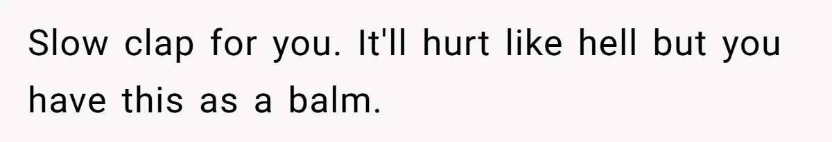Slow clap for you. It'll hurt like hell but you have this as a balm.