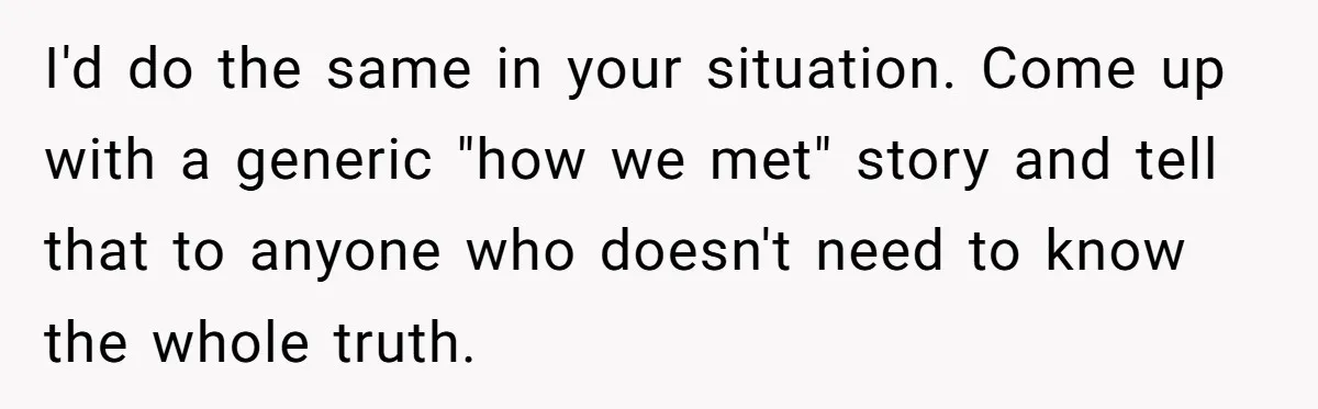 I'd do the same in your situation. Come up with a generic "how we met" story and tell that to anyone who doesn't need to know the whole truth.