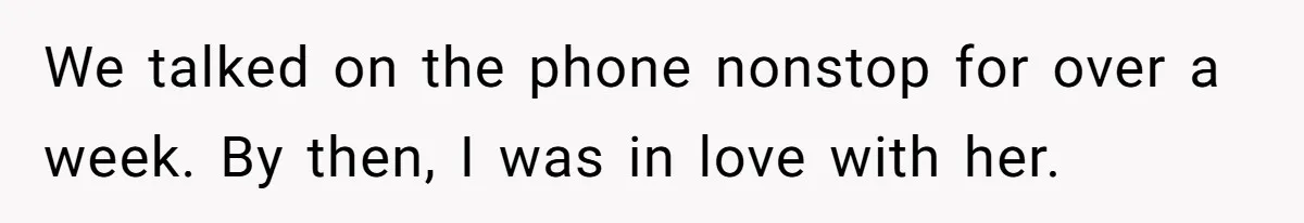 We talked on the phone nonstop for over a week. By then, I was in love with her.