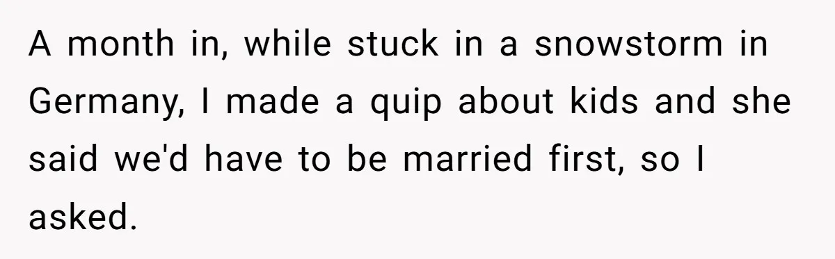 A month in, while stuck in a snowstorm in Germany, I made a quip about kids and she said we'd have to be married first, so I asked.