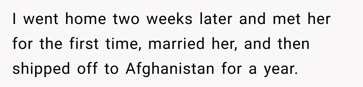 I went home two weeks later and met her for the first time, married her, and then shipped off to Afghanistan for a year.